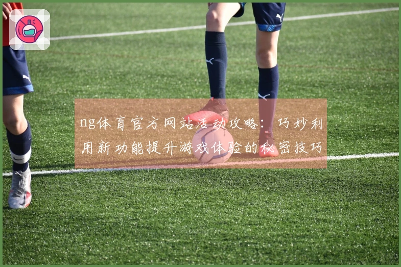 ng体育官方网站活动攻略：巧妙利用新功能提升游戏体验的秘密技巧