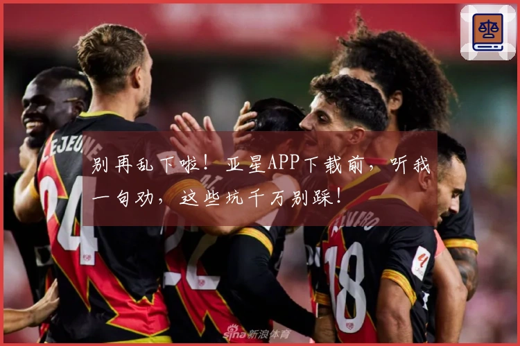 别再乱下啦！亚星APP下载前，听我一句劝，这些坑千万别踩！