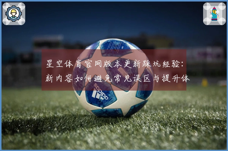 星空体育官网版本更新踩坑经验：新内容如何避免常见误区与提升体验