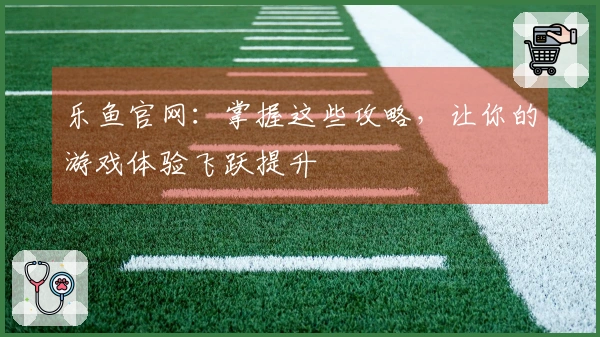 乐鱼官网：掌握这些攻略，让你的游戏体验飞跃提升